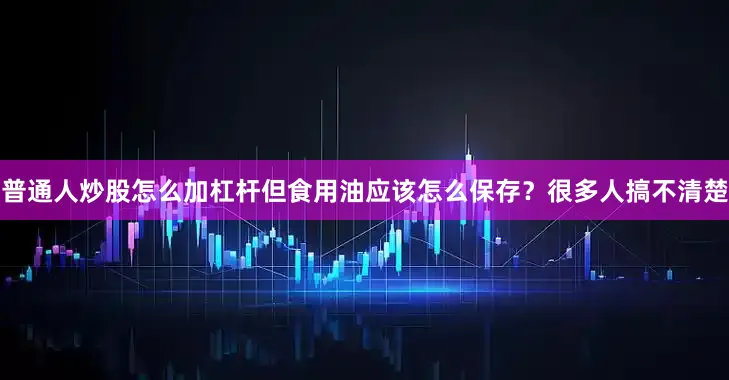 普通人炒股怎么加杠杆但食用油应该怎么保存？很多人搞不清楚