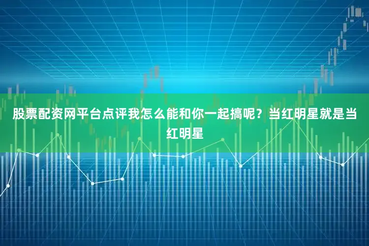 股票配资网平台点评我怎么能和你一起搞呢？当红明星就是当红明星