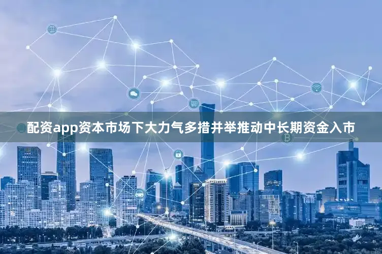 配资app资本市场下大力气多措并举推动中长期资金入市
