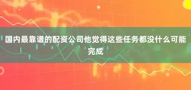 国内最靠谱的配资公司他觉得这些任务都没什么可能完成