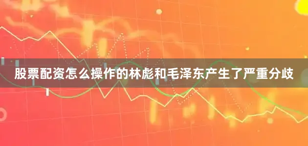 股票配资怎么操作的林彪和毛泽东产生了严重分歧