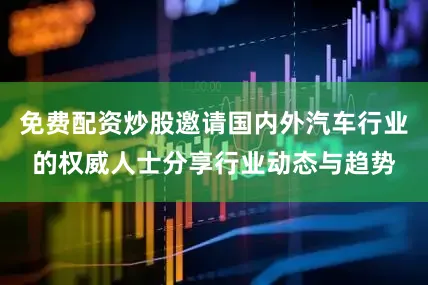 免费配资炒股邀请国内外汽车行业的权威人士分享行业动态与趋势