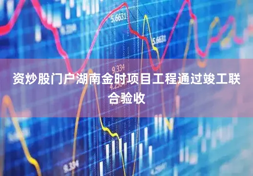 资炒股门户湖南金时项目工程通过竣工联合验收