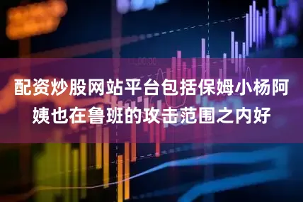 配资炒股网站平台包括保姆小杨阿姨也在鲁班的攻击范围之内好