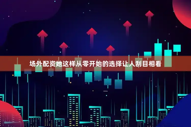 场外配资她这样从零开始的选择让人刮目相看