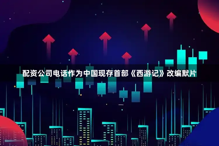 配资公司电话作为中国现存首部《西游记》改编默片